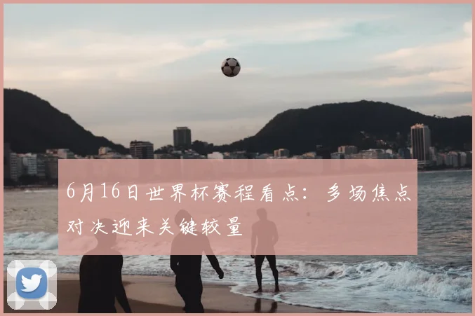 6月16日世界杯赛程看点:多场焦点对决迎来关键较量