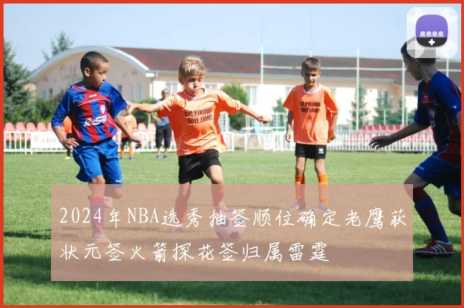 2024年NBA选秀抽签顺位确定老鹰获状元签火箭探花签归属雷霆