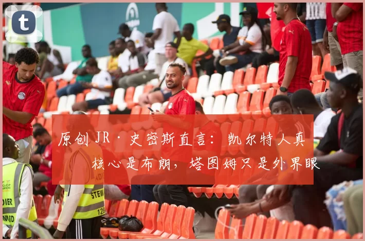 原创 JR·史密斯直言：凯尔特人真正核心是布朗，塔图姆只是外界眼中的领袖