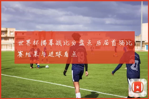 世界杯揭幕战比分盘点 历届首场比赛结果与进球看点