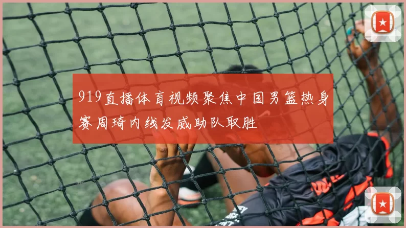 919直播体育视频聚焦中国男篮热身赛周琦内线发威助队取胜