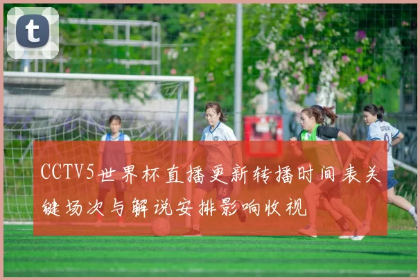 CCTV5世界杯直播更新转播时间表关键场次与解说安排影响收视
